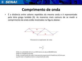 Comprimento de ondaÉ a distância entre valores repetidos da mesma onda e é representado pela letra grega lambda (λ). As maneiras mais comuns de se medir o comprimento da onda estão mostradas na figura abaixo: Onde c é a velocidade da luz no ar (343 m/s) ou no vácuo (300.000 km/s).Onde f é a freqüência da onda.Então, o comprimento de onda é inversamente proporcional à freqüência, de forma que quanto maior a freqüência menor o comprimento de onda.