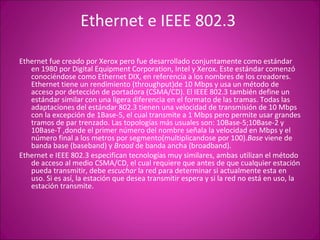 Ethernet e IEEE 802.3  Ethernet fue creado por Xerox pero fue desarrollado conjuntamente como estándar en 1980 por Digital Equipment Corporation, Intel y Xerox. Este estándar comenzó conociéndose como Ethernet DIX, en referencia a los nombres de los creadores. Ethernet tiene un rendimiento (throughput)de 10 Mbps y usa un método de acceso por detección de portadora (CSMA/CD). El IEEE 802.3 también define un estándar similar con una ligera diferencia en el formato de las tramas. Todas las adaptaciones del estándar 802.3 tienen una velocidad de transmisión de 10 Mbps con la excepción de 1Base-5, el cual transmite a 1 Mbps pero permite usar grandes tramos de par trenzado. Las topologías más usuales son: 10Base-5;10Base-2 y 10Base-T ,donde el primer número del nombre señala la velocidad en Mbps y el número final a los metros por segmento(multiplicandose por 100). Base  viene de banda base (baseband) y  Broad  de banda ancha (broadband). Ethernet e IEEE 802.3 especifican tecnologías muy similares, ambas utilizan el método de acceso al medio CSMA/CD, el cual requiere que antes de que cualquier estación pueda transmitir, debe  escuchar  la red para determinar si actualmente esta en uso. Si es así, la estación que desea transmitir espera y si la red no está en uso, la estación transmite. 