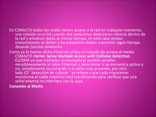 En CSMA/CD todos los nodos tienen acceso a la red en cualquier momento, una colisión ocurrirá cuando dos estaciones detectaron silencio dentro de la red y enviaron datos al mismo tiempo, en este caso ambas transmisiones se dañan y las estaciones deben transmitir algún tiempo después (acceso aleatorio). Como ya lo hemos dicho Ethernet utiliza el método de acceso al medio CSMA/CD  Carrier Sense Multiple Access with Collision Detection . Es CSMA  ya que múltiples computadoras pueden acceder simultáneamente al cable Ethernet y determinar si se encuentra activo o no, simplemente escuchando si la señal esta presente, por otro lado  CD  ¨detección de colisión¨ se refiere a que cada transceiver monitorea el cable mientras está transfiriendo para verificar que una señal externa no interfiera con la suya. Conexión al Medio 