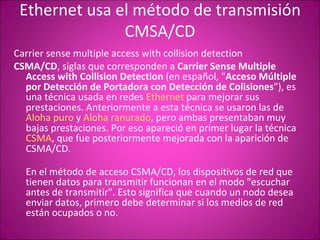 Ethernet usa el método de transmisión CMSA/CD Carrier sense multiple access with collision detection CSMA/CD , siglas que corresponden a  Carrier Sense Multiple Access with Collision Detection  (en español, " Acceso Múltiple por Detección de Portadora con Detección de Colisiones "), es una técnica usada en redes  Ethernet  para mejorar sus prestaciones. Anteriormente a esta técnica se usaron las de  Aloha puro  y  Aloha ranurado , pero ambas presentaban muy bajas prestaciones. Por eso apareció en primer lugar la técnica  CSMA , que fue posteriormente mejorada con la aparición de CSMA/CD. En el método de acceso CSMA/CD, los dispositivos de red que tienen datos para transmitir funcionan en el modo "escuchar antes de transmitir". Esto significa que cuando un nodo desea enviar datos, primero debe determinar si los medios de red están ocupados o no. 
