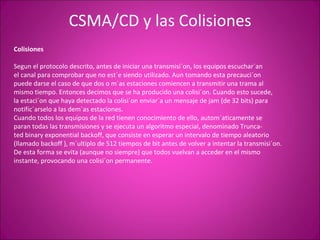 CSMA/CD y las Colisiones Colisiones Segun el protocolo descrito, antes de iniciar una transmisi´on, los equipos escuchar´an el canal para comprobar que no est´e siendo utilizado. Aun tomando esta precauci´on puede darse el caso de que dos o m´as estaciones comiencen a transmitir una trama al mismo tiempo. Entonces decimos que se ha producido una colisi´on. Cuando esto sucede, la estaci´on que haya detectado la colisi´on enviar´a un mensaje de jam (de 32 bits) para notific´arselo a las dem´as estaciones. Cuando todos los equipos de la red tienen conocimiento de ello, autom´aticamente se paran todas las transmisiones y se ejecuta un algoritmo especial, denominado Trunca- ted binary exponential backoff, que consiste en esperar un intervalo de tiempo aleatorio (llamado backoff ), m´ultiplo de 512 tiempos de bit antes de volver a intentar la transmisi´on. De esta forma se evita (aunque no siempre) que todos vuelvan a acceder en el mismo instante, provocando una colisi´on permanente. 