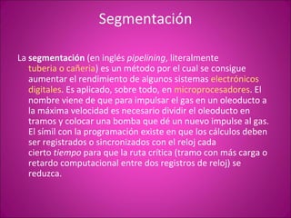 Segmentación La  segmentación  (en inglés  pipelining , literalmente  tuberia o cañeria ) es un método por el cual se consigue aumentar el rendimiento de algunos sistemas  electrónicos digitales . Es aplicado, sobre todo, en  microprocesadores . El nombre viene de que para impulsar el gas en un oleoducto a la máxima velocidad es necesario dividir el oleoducto en tramos y colocar una bomba que dé un nuevo impulse al gas. El símil con la programación existe en que los cálculos deben ser registrados o sincronizados con el reloj cada cierto  tiempo  para que la ruta crítica (tramo con más carga o retardo computacional entre dos registros de reloj) se reduzca.  