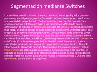 Segmentación mediante Switches  Los switches son dispositivos de enlace de datos que, al igual que los puentes, permiten que múltiples segmentos físicos de LAN se interconecten para formar una sola red de mayor tamaño. De forma similar a los puentes, los switches envían e inundan el tráfico con base a las direcciones MAC. Dado que la conmutación se ejecuta en el  hardware  en lugar del  software , es significativamente más veloz. Se puede pensar en cada puerto de switch como un micropuente; este proceso se denomina  microsegmentación . De este modo, cada puerto de switch funciona como un puente individual y otorga el ancho de banda total del medio a cada host. Los switches de LAN se consideran puentes multipuerto sin  dominio  de colisión debido a la microsegmentación. Los datos se intercambian, a altas velocidades, haciendo la conmutación de paquetes hacia su destino. Al leer la información de Capa 2 de dirección MAC destino, los switches pueden realizar  transferencias  de datos a altas velocidades, de forma similar a los puentes. El paquete se envía al puerto de la estación receptora antes de que la totalidad del paquete ingrese al switch. Esto provoca niveles de latencia bajos y una alta tasa de velocidad  para el envío de paquetes.  