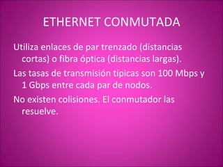 ETHERNET CONMUTADA Utiliza enlaces de par trenzado (distancias cortas) o fibra óptica (distancias largas). Las tasas de transmisión típicas son 100 Mbps y 1 Gbps entre cada par de nodos. No existen colisiones. El conmutador las resuelve. 