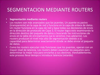 SEGMENTACION MEDIANTE ROUTERS Segmentación mediante routers Los routers son más avanzados que los puentes. Un puente es pasivo (transparente) en la capa de red y funciona en la capa de enlace de datos. Un router funciona en la capa de red y basa todas sus decisiones de envío en la dirección de protocolo de Capa 3. El router logra esto examinando la dirección destino del paquete de datos y buscando las instrucciones de envío en la tabla de enrutamiento (ya lo veremos mas adelante). Los routers producen el nivel más alto de segmentación debido a su capacidad para determinar exactamente dónde se debe enviar el paquete de datos. Como los routers ejecutan más funciones que los puentes, operan con un mayor nivel de latencia. Los routers deben examinar los paquetes para determinar la mejor ruta para enviarlos a sus destinos. Inevitablemente, este proceso lleva tiempo e introduce latencia (retardo). 