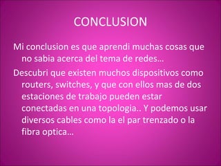 CONCLUSION Mi conclusion es que aprendi muchas cosas que no sabia acerca del tema de redes… Descubri que existen muchos dispositivos como routers, switches, y que con ellos mas de dos estaciones de trabajo pueden estar conectadas en una topologia.. Y podemos usar diversos cables como la el par trenzado o la fibra optica… 
