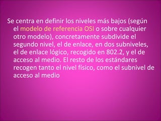 Se centra en definir los niveles más bajos (según el  modelo de referencia OSI  o sobre cualquier otro modelo), concretamente subdivide el segundo nivel, el de enlace, en dos subniveles, el de enlace lógico, recogido en 802.2, y el de acceso al medio. El resto de los estándares recogen tanto el nivel físico, como el subnivel de acceso al medio 