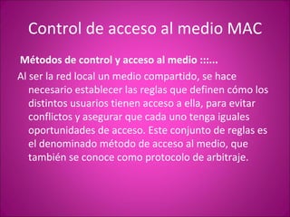 Control de acceso al medio MAC   Métodos de control y acceso al medio :::...    Al ser la red local un medio compartido, se hace necesario establecer las reglas que definen cómo los distintos usuarios tienen acceso a ella, para evitar conflictos y asegurar que cada uno tenga iguales oportunidades de acceso. Este conjunto de reglas es el denominado método de acceso al medio, que también se conoce como protocolo de arbitraje. 