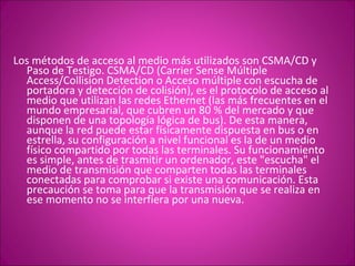 Los métodos de acceso al medio más utilizados son CSMA/CD y Paso de Testigo. CSMA/CD (Carrier Sense Múltiple Access/Collision Detection o Acceso múltiple con escucha de portadora y detección de colisión), es el protocolo de acceso al medio que utilizan las redes Ethernet (las más frecuentes en el mundo empresarial, que cubren un 80 % del mercado y que disponen de una topología lógica de bus). De esta manera, aunque la red puede estar físicamente dispuesta en bus o en estrella, su configuración a nivel funcional es la de un medio físico compartido por todas las terminales. Su funcionamiento es simple, antes de trasmitir un ordenador, este "escucha" el medio de transmisión que comparten todas las terminales conectadas para comprobar si existe una comunicación. Esta precaución se toma para que la transmisión que se realiza en ese momento no se interfiera por una nueva.  