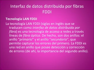 Interfaz de datos distribuida por fibras FDDI Tecnología LAN FDDI La tecnología LAN FDDI (siglas en inglés que se traducen como  interfaz de datos distribuida por fibra ) es una tecnología de acceso a redes a través líneas de  fibra óptica . De hecho, son dos anillos: el anillo " primario " y el anillo " secundario ", que permite capturar los errores del primero. La FDDI es una red en anillo que posee detección y corrección de errores (de ahí, la importancia del segundo anillo). 