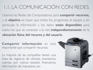 1.1. LA COMUNICACIÓN CON REDES. 
Usamos las Redes de Computadoras para compartir recursos, 
y el objetivo es hacer que todos los programas, el equipo y, en 
particular, la información y los datos estén disponibles para 
todos los que se conectan a la red, independientemente de la 
ubicación física del recurso y del usuario. 
! 
Compartir información es mas 
importante que compartir recursos. 
! 
La mayoría de las compañías tienen una 
linea de registros de clientes, inventarios, 
cuentas por cobrar, estados financieros, 
información de impuestos, etc. 
 