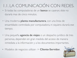 1.1. LA COMUNICACIÓN CON REDES. 
• Si todas las computadoras de un banco se cayeran, éste no 
duraría mas de cinco minutos. 
• Una moderna planta manufacturera, con una linea de 
ensamblado controlada por computadora, ni siquiera duraría ese 
tiempo. 
• Una pequeña agencia de viajes o un despacho jurídico de tres 
personas, dependen en gran medida del acceso de manera 
inmediata a la información y a los documentos importantes. 
• Modelos de negocios utilizan -> Cliente-Servidor. 
 