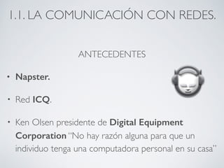 1.1. LA COMUNICACIÓN CON REDES. 
ANTECEDENTES 
• Napster. 
• Red ICQ. 
• Ken Olsen presidente de Digital Equipment 
Corporation “No hay razón alguna para que un 
individuo tenga una computadora personal en su casa” 
 