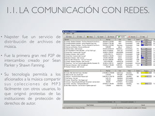1.1. LA COMUNICACIÓN CON REDES. 
• Napster fue un servicio de 
distribución de archivos de 
música. 
• Fue la primera gran red P2P de 
intercambio creado por Sean 
Parker y Shawn Fanning. 
• Su tecnología permitía a los 
aficionados a la música compartir 
s u s c o l e c c i o n e s d e MP 3 
fácilmente con otros usuarios, lo 
que originó protestas de las 
instituciones de protección de 
derechos de autor. 
 