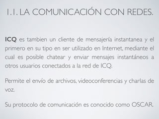 1.1. LA COMUNICACIÓN CON REDES. 
ICQ es tambien un cliente de mensajería instantanea y el 
primero en su tipo en ser utilizado en Internet, mediante el 
cual es posible chatear y enviar mensajes instantáneos a 
otros usuarios conectados a la red de ICQ. 
Permite el envío de archivos, videoconferencias y charlas de 
voz. 
Su protocolo de comunicación es conocido como OSCAR. 
 