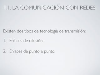 1.1. LA COMUNICACIÓN CON REDES. 
Existen dos tipos de tecnología de transmisión: 
1. Enlaces de difusión. 
2. Enlaces de punto a punto. 
 