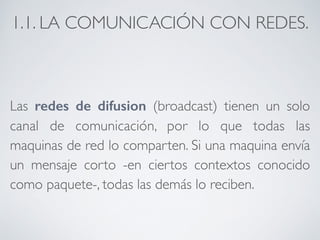 1.1. LA COMUNICACIÓN CON REDES. 
Las redes de difusion (broadcast) tienen un solo 
canal de comunicación, por lo que todas las 
maquinas de red lo comparten. Si una maquina envía 
un mensaje corto -en ciertos contextos conocido 
como paquete-, todas las demás lo reciben. 
 
