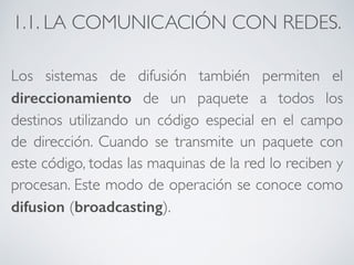 1.1. LA COMUNICACIÓN CON REDES. 
Los sistemas de difusión también permiten el 
direccionamiento de un paquete a todos los 
destinos utilizando un código especial en el campo 
de dirección. Cuando se transmite un paquete con 
este código, todas las maquinas de la red lo reciben y 
procesan. Este modo de operación se conoce como 
difusion (broadcasting). 
 