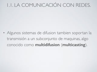 1.1. LA COMUNICACIÓN CON REDES. 
• Algunos sistemas de difusion tambien soportan la 
transmisión a un subconjunto de maquinas, algo 
conocido como multidifusion (multicasting). 
 