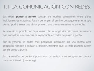 1.1. LA COMUNICACIÓN CON REDES. 
Las redes punto a punto constan de muchas conexiones entre pares 
individuales de maquinas. Para ir del origen al destino, un paquete en este tipo 
de red podría tener que visitar primero una o mas maquinas intermedias. 
A menudo es posible que haya varias rutas o longitudes diferentes, de manera 
que encontrar las correctas es importante en redes de punto a punto. 
Por lo general, las redes más pequeñas localizadas en una misma área 
geográfica tienden a utilizar la difusión, mientras que las más grandes suelen 
ser de punto a punto. 
La transmisión de punto a punto con un emisor y un receptor se conoce 
como unidifusión (unicasting). 
 