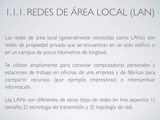 1.1.1. REDES DE ÁREA LOCAL (LAN) 
Las redes de área local (generalmente conocidas como LANs) son 
redes de propiedad privada que se encuentran en un solo edificio o 
en un campus de pocos kilometros de longitud. 
Se utilizan ampliamente para conectar computadoras personales y 
estaciones de trabajo en oficinas de una empresa y de fábricas para 
compartir recursos (por ejemplo, impresoras) e intercambiar 
información. 
Las LANs son diferentes de otros tipos de redes en tres aspectos: 1) 
tamaño; 2) tecnologia de transmisión, y 3) topología de red. 
 