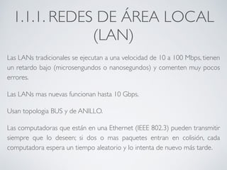 1.1.1. REDES DE ÁREA LOCAL 
(LAN) 
Las LANs tradicionales se ejecutan a una velocidad de 10 a 100 Mbps, tienen 
un retardo bajo (microsengundos o nanosegundos) y comenten muy pocos 
errores. 
Las LANs mas nuevas funcionan hasta 10 Gbps. 
Usan topologia BUS y de ANILLO. 
Las computadoras que están en una Ethernet (IEEE 802.3) pueden transmitir 
siempre que lo deseen; si dos o mas paquetes entran en colisión, cada 
computadora espera un tiempo aleatorio y lo intenta de nuevo más tarde. 
 