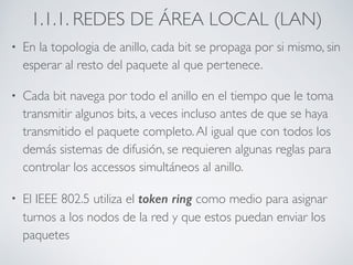 1.1.1. REDES DE ÁREA LOCAL (LAN) 
• En la topologia de anillo, cada bit se propaga por si mismo, sin 
esperar al resto del paquete al que pertenece. 
• Cada bit navega por todo el anillo en el tiempo que le toma 
transmitir algunos bits, a veces incluso antes de que se haya 
transmitido el paquete completo. Al igual que con todos los 
demás sistemas de difusión, se requieren algunas reglas para 
controlar los accessos simultáneos al anillo. 
• El IEEE 802.5 utiliza el token ring como medio para asignar 
turnos a los nodos de la red y que estos puedan enviar los 
paquetes 
 