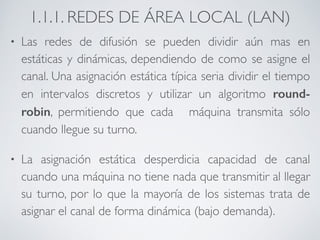 1.1.1. REDES DE ÁREA LOCAL (LAN) 
• Las redes de difusión se pueden dividir aún mas en 
estáticas y dinámicas, dependiendo de como se asigne el 
canal. Una asignación estática típica seria dividir el tiempo 
en intervalos discretos y utilizar un algoritmo round-robin, 
permitiendo que cada máquina transmita sólo 
cuando llegue su turno. 
• La asignación estática desperdicia capacidad de canal 
cuando una máquina no tiene nada que transmitir al llegar 
su turno, por lo que la mayoría de los sistemas trata de 
asignar el canal de forma dinámica (bajo demanda). 
 