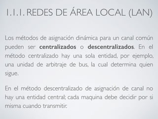 1.1.1. REDES DE ÁREA LOCAL (LAN) 
Los métodos de asignación dinámica para un canal común 
pueden ser centralizados o descentralizados. En el 
método centralizado hay una sola entidad, por ejemplo, 
una unidad de arbitraje de bus, la cual determina quien 
sigue. 
En el método descentralizado de asignación de canal no 
hay una entidad central; cada maquina debe decidir por si 
misma cuando transmitir. 
 
