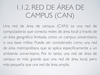 1.1.2. RED DE ÁREA DE 
CAMPUS (CAN) 
Una red de área de campus (CAN) es una red de 
computadoras que conecta redes de área local a través de 
un área geográfica limitada, como un campus universitario, 
o una base militar. Puede ser considerado como una red 
de área metropolitana que se aplica específicamente a un 
ambiente universitario. Por lo tanto, una red de área de 
campus es más grande que una red de área local, pero 
más pequeña que una red de área amplia. 
 