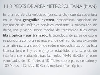 1.1.3. REDES DE ÁREA METROPOLITANA (MAN) 
Es una red de alta velocidad (banda ancha) que da cobertura 
en un área geográfica extensa, proporciona capacidad de 
integración de múltiples servicios mediante la transmisión de 
datos, voz y vídeo, sobre medios de transmisión tales como 
fibra óptica y par trenzado, la tecnología de pares de cobre 
se posiciona como la red más grande del mundo una excelente 
alternativa para la creación de redes metropolitanas, por su baja 
latencia (entre 1 y 50 ms), gran estabilidad y la carencia de 
interferencias radioeléctricas, las redes MAN BUCLE, ofrecen 
velocidades de 10 Mbit/s ó 20 Mbit/s, sobre pares de cobre y 
100 Mbit/s, 1 Gbit/s y 10 Gbit/s mediante fibra óptica. 
 