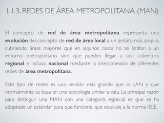 1.1.3. REDES DE ÁREA METROPOLITANA (MAN) 
El concepto de red de área metropolitana representa una 
evolución del concepto de red de área local a un ámbito más amplio, 
cubriendo áreas mayores que en algunos casos no se limitan a un 
entorno metropolitano sino que pueden llegar a una cobertura 
regional e incluso nacional mediante la interconexión de diferentes 
redes de área metropolitana. 
Este tipo de redes es una versión más grande que la LAN y que 
normalmente se basa en una tecnología similar a esta. La principal razón 
para distinguir una MAN con una categoría especial es que se ha 
adoptado un estándar para que funcione, que equivale a la norma IEEE. 
 