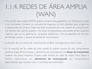 1.1.4. REDES DE ÁREA AMPLIA 
(WAN) 
• Una red de area amplia (WAN), abarca una gran area geográfica, con frecuencia un pais 
o un continente. Contiene un conjunto de maquinas (o host) diseñado para programas 
o aplicaciones de usuario. Cada host esta conectado por una subred de comunicación. 
Los clientes son quienes poseen a los hosts (computadoras personales de los usuarios), 
mientras que, por lo general, las compañías telefónicas o los proveedores de servicios 
de Interent poseen y operan la subred de comunicación. 
• La función de una subred de comunicación es llevar mensajes de un host a otro. 
• En la mayoría de las redes de area amplia la subred consta de dos componentes 
distintos: lineas de transmisión y elementos de conmutacion. Las lineas de transmisión 
mueven bits entre maquinas. Pueden estar hechas de cable de cobre, fibra óptica o, 
incluso, radioenlaces. Los elementos de conmutación son computadoras 
especializadas que conectan tres o mas lineas de transmisión. 
 