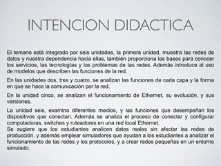 INTENCION DIDACTICA 
El temario está integrado por seis unidades, la primera unidad, muestra las redes de 
datos y nuestra dependencia hacia ellas, también proporciona las bases para conocer 
los servicios, las tecnologías y los problemas de las redes. Además introduce al uso 
de modelos que describen las funciones de la red. 
En las unidades dos, tres y cuatro, se analizan las funciones de cada capa y la forma 
en que se hace la comunicación por la red. 
En la unidad cinco, se analizan el funcionamiento de Ethernet, su evolución, y sus 
versiones. 
La unidad seis, examina diferentes medios, y las funciones que desempeñan los 
dispositivos que conectan. Además se analiza el proceso de conectar y configurar 
computadoras, switches y ruteadores en una red local Ethernet. 
Se sugiere que los estudiantes analicen datos reales sin afectar las redes de 
producción, y además emplear simuladores que ayudan a los estudiantes a analizar el 
funcionamiento de las redes y los protocolos, y a crear redes pequeñas en un entorno 
simulado. 
 