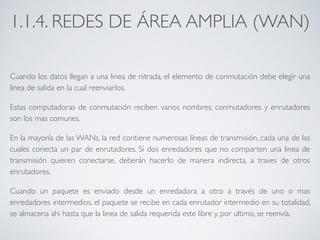 1.1.4. REDES DE ÁREA AMPLIA (WAN) 
Cuando los datos llegan a una linea de nitrada, el elemento de conmutación debe elegir una 
linea de salida en la cual reenviarlos. 
Estas computadoras de conmutación reciben varios nombres; conmutadores y enrutadores 
son los mas comunes. 
En la mayoría de las WANs, la red contiene numerosas líneas de transmisión, cada una de las 
cuales conecta un par de enrutadores. Si dos enredadores que no comparten una linea de 
transmisión quieren conectarse, deberán hacerlo de manera indirecta, a traves de otros 
enrutadores. 
Cuando un paquete es enviado desde un enredadora a otro a través de uno o mas 
enredadores intermedios, el paquete se recibe en cada enrutador intermedio en su totalidad, 
se almacena ahi hasta que la linea de salida requerida este libre y, por ultimo, se reenvía. 
 