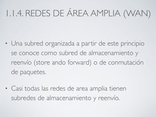 1.1.4. REDES DE ÁREA AMPLIA (WAN) 
• Una subred organizada a partir de este principio 
se conoce como subred de almacenamiento y 
reenvío (store ando forward) o de conmutación 
de paquetes. 
• Casi todas las redes de area amplia tienen 
subredes de almacenamiento y reenvío. 
 