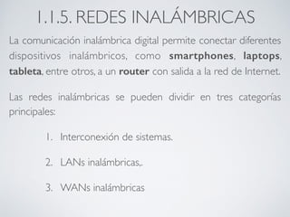 1.1.5. REDES INALÁMBRICAS 
La comunicación inalámbrica digital permite conectar diferentes 
dispositivos inalámbricos, como smartphones, laptops, 
tableta, entre otros, a un router con salida a la red de Internet. 
Las redes inalámbricas se pueden dividir en tres categorías 
principales: 
1. Interconexión de sistemas. 
2. LANs inalámbricas,. 
3. WANs inalámbricas 
 