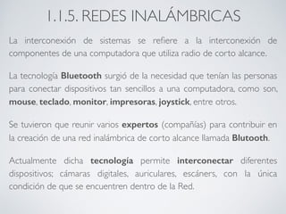 1.1.5. REDES INALÁMBRICAS 
La interconexión de sistemas se refiere a la interconexión de 
componentes de una computadora que utiliza radio de corto alcance. 
La tecnología Bluetooth surgió de la necesidad que tenían las personas 
para conectar dispositivos tan sencillos a una computadora, como son, 
mouse, teclado, monitor, impresoras, joystick, entre otros. 
Se tuvieron que reunir varios expertos (compañías) para contribuir en 
la creación de una red inalámbrica de corto alcance llamada Blutooth. 
Actualmente dicha tecnología permite interconectar diferentes 
dispositivos; cámaras digitales, auriculares, escáners, con la única 
condición de que se encuentren dentro de la Red. 
 