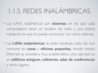 1.1.5. REDES INALÁMBRICAS 
• Las LANs inalámbricas son sistemas en los que cada 
computadora tiene un modem de radio y una antena 
mediante los que se puede comunicar con otros sistemas. 
• Las LANs inalámbricas se están haciendo cada vez mas 
comunes en casas y oficinas pequeñas, donde instalar 
Ethernet se considera muy problemático, otro ejemplo es 
en edificios antiguos, cafeterías, salas de conferencias 
y otros lugares. 
 