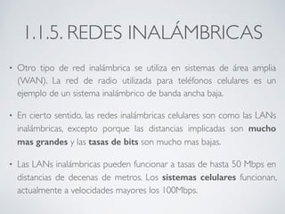 1.1.5. REDES INALÁMBRICAS 
• Otro tipo de red inalámbrica se utiliza en sistemas de área amplia 
(WAN). La red de radio utilizada para teléfonos celulares es un 
ejemplo de un sistema inalámbrico de banda ancha baja. 
• En cierto sentido, las redes inalámbricas celulares son como las LANs 
inalámbricas, excepto porque las distancias implicadas son mucho 
mas grandes y las tasas de bits son mucho mas bajas. 
• Las LANs inalámbricas pueden funcionar a tasas de hasta 50 Mbps en 
distancias de decenas de metros. Los sistemas celulares funcionan, 
actualmente a velocidades mayores los 100Mbps. 
 
