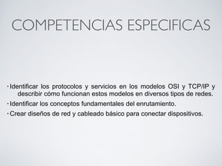 COMPETENCIAS ESPECIFICAS 
• Identificar los protocolos y servicios en los modelos OSI y TCP/IP y 
describir cómo funcionan estos modelos en diversos tipos de redes. 
• Identificar los conceptos fundamentales del enrutamiento. 
•Crear diseños de red y cableado básico para conectar dispositivos. 
 