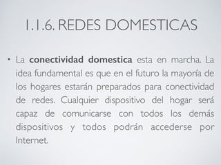 1.1.6. REDES DOMESTICAS 
• La conectividad domestica esta en marcha. La 
idea fundamental es que en el futuro la mayoría de 
los hogares estarán preparados para conectividad 
de redes. Cualquier dispositivo del hogar será 
capaz de comunicarse con todos los demás 
dispositivos y todos podrán accederse por 
Internet. 
 