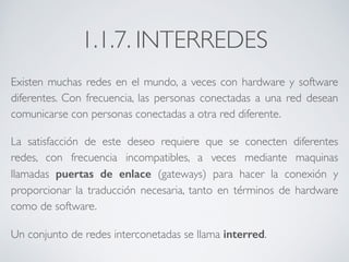 1.1.7. INTERREDES 
Existen muchas redes en el mundo, a veces con hardware y software 
diferentes. Con frecuencia, las personas conectadas a una red desean 
comunicarse con personas conectadas a otra red diferente. 
La satisfacción de este deseo requiere que se conecten diferentes 
redes, con frecuencia incompatibles, a veces mediante maquinas 
llamadas puertas de enlace (gateways) para hacer la conexión y 
proporcionar la traducción necesaria, tanto en términos de hardware 
como de software. 
Un conjunto de redes interconetadas se llama interred. 
 
