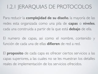 1.2.1 JERARQUIAS DE PROTOCOLOS 
Para reducir la complejidad de su diseño, la mayoría de las 
redes esta organizada como una pila de capas o niveles, 
cada una construida a partir de la que está debajo de ella. 
El numero de capas, asi como el nombre, contenido y 
función de cada una de ellas difieren de red a red. 
El proposito de cada capa es ofrecer ciertos servicios a las 
capas superiores, a las cuales no se les muestran los detalles 
reales de implementación de los servicios ofrecidos. 
 