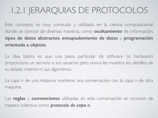 1.2.1 JERARQUIAS DE PROTOCOLOS 
Este concepto es muy conocido y utilizado en la ciencia computacional, 
donde se conoce de diversas maneras, como ocultamiento de información, 
tipos de datos abstractos, encapsulamiento de datos y programación 
orientada a objetos. 
La idea básica es que una pieza particular de software (o hardware) 
proporciona un servicio a sus usuarios pero nunca les muestra los detalles de 
su estado interno ni sus algoritmos. 
La capa n de una maquina mantiene una conversación con la capa n de otra 
maquina. 
Las reglas y convenciones utilizadas en esta conversación se conocen de 
manera colectiva como protocolo de capa n. 
 