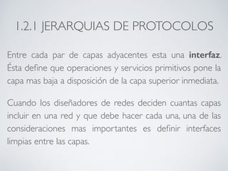 1.2.1 JERARQUIAS DE PROTOCOLOS 
Entre cada par de capas adyacentes esta una interfaz. 
Ésta define que operaciones y servicios primitivos pone la 
capa mas baja a disposición de la capa superior inmediata. 
Cuando los diseñadores de redes deciden cuantas capas 
incluir en una red y que debe hacer cada una, una de las 
consideraciones mas importantes es definir interfaces 
limpias entre las capas. 
 