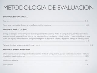 METODOLOGIA DE EVALUACION 
EVALUACION CONCEPTUAL 
Examen ……………………………………………………………………………………………………………… 35 % 
Reporte de investigación Tendencias en las Redes de Computadoras ………………………………………………… 20 % 
EVALUACION ACTITUDINAL 
Entrega en tiempo y forma del reporte de investigación Tendencias en las Redes de Computadoras, donde se consideran 
aspectos como la presentación del reporte con texto justificado, interlineado 1.4, Arial tamaño 12 para contenido y 14 para 
títulos (en negrita), buena redacción, ortografía, entregando el reporte en carpeta y engrapado, entrega en tiempo y forma 
………………………………………………………………………………………………………………………… 15 % 
Participación diaria activa, comunicación oral y escrita ……………………………………………………………………… 10 % 
EVALUACION PROCEDIMENTAL 
Observaciones sobre la investigación Tendencias en las Redes de Computadoras, que sea contenido actualizado y fiable, no 
pirateado ni bajado de internet. ……………………………………………………………………………………… 10 % 
Justificación del tema ………………………………………………………………………………………………… 5 % 
Marco teorico ………………………………………………………………………………………………………… 5 % 
 