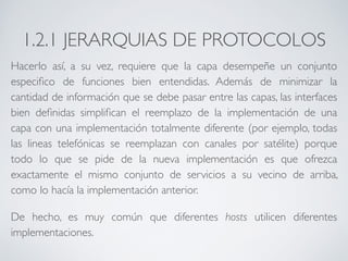 1.2.1 JERARQUIAS DE PROTOCOLOS 
Hacerlo así, a su vez, requiere que la capa desempeñe un conjunto 
especifico de funciones bien entendidas. Además de minimizar la 
cantidad de información que se debe pasar entre las capas, las interfaces 
bien definidas simplifican el reemplazo de la implementación de una 
capa con una implementación totalmente diferente (por ejemplo, todas 
las lineas telefónicas se reemplazan con canales por satélite) porque 
todo lo que se pide de la nueva implementación es que ofrezca 
exactamente el mismo conjunto de servicios a su vecino de arriba, 
como lo hacía la implementación anterior. 
De hecho, es muy común que diferentes hosts utilicen diferentes 
implementaciones. 
 