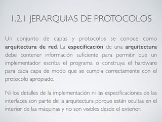 1.2.1 JERARQUIAS DE PROTOCOLOS 
Un conjunto de capas y protocolos se conoce como 
arquitectura de red. La especificación de una arquitectura 
debe contener información suficiente para permitir que un 
implementador escriba el programa o construya el hardware 
para cada capa de modo que se cumpla correctamente con el 
protocolo apropiado. 
Ni los detalles de la implementación ni las especificaciones de las 
interfaces son parte de la arquitectura porque están ocultas en el 
interior de las máquinas y no son visibles desde el exterior. 
 