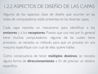 1.2.2 ASPECTOS DE DISEÑO DE LAS CAPAS 
Algunos de los aspectos clave de diseño que ocurren en las 
redes de computadoras están presentes en las diversas capas. 
Cada capa necesita un mecanismo para identificar a los 
emisores y a los receptores. Puesto que una red por lo general 
tiene muchas computadoras -algunas de las cuales tiene 
procesos-, se necesita un método para que un proceso en una 
maquina especifique con cual de ellas quiere hablar. 
Como consecuencia de tener múltiples destinos, se necesita 
alguna forma de direccionamiento a fin de precisar un destino 
especifico. 
 